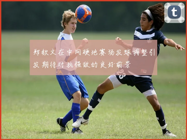 郑钦文在中网硬地赛场发球调整引发期待对抗强敌的良好前景