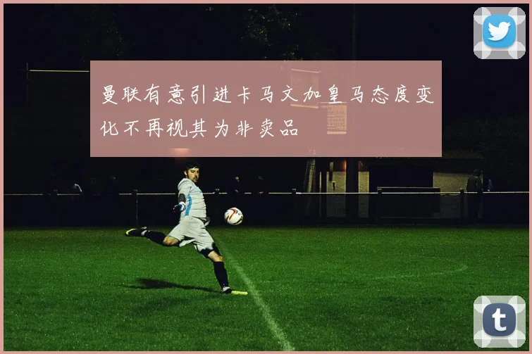 曼联有意引进卡马文加皇马态度变化不再视其为非卖品