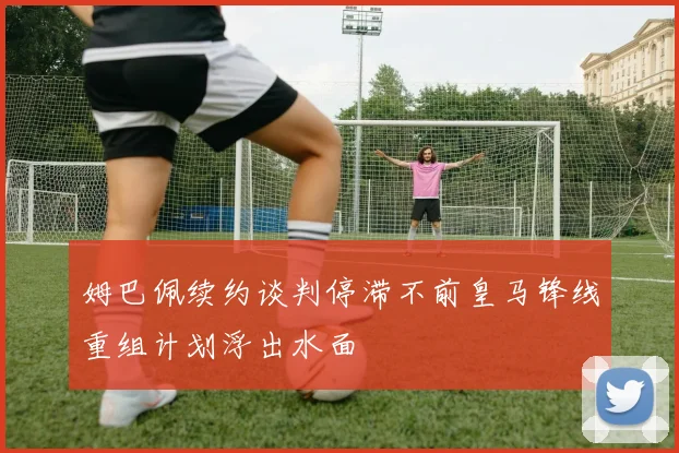 姆巴佩续约谈判停滞不前皇马锋线重组计划浮出水面