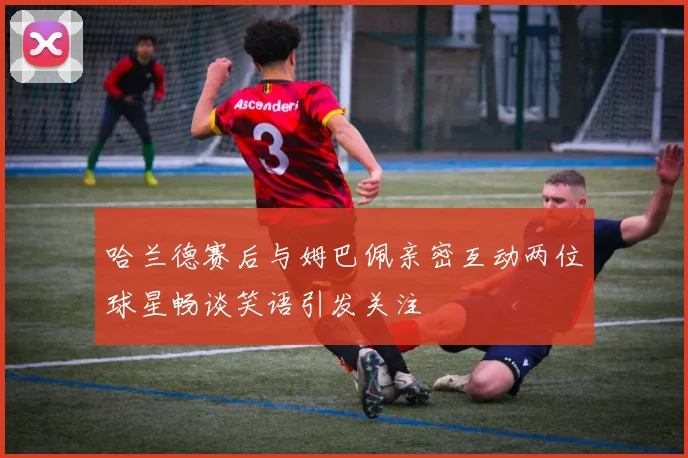 哈兰德赛后与姆巴佩亲密互动两位球星畅谈笑语引发关注