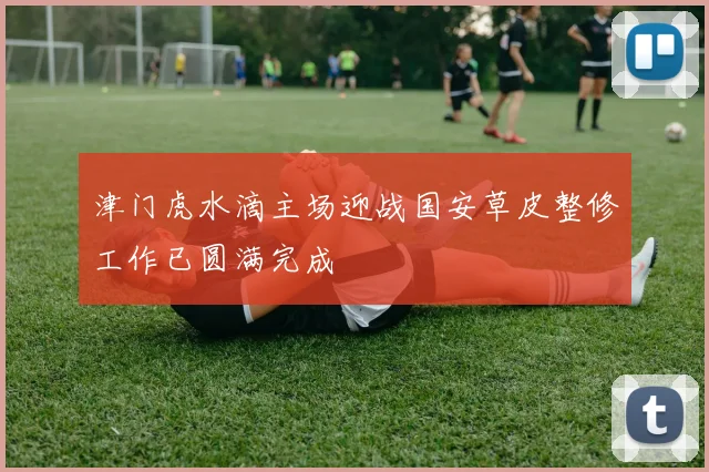 津门虎水滴主场迎战国安草皮整修工作已圆满完成