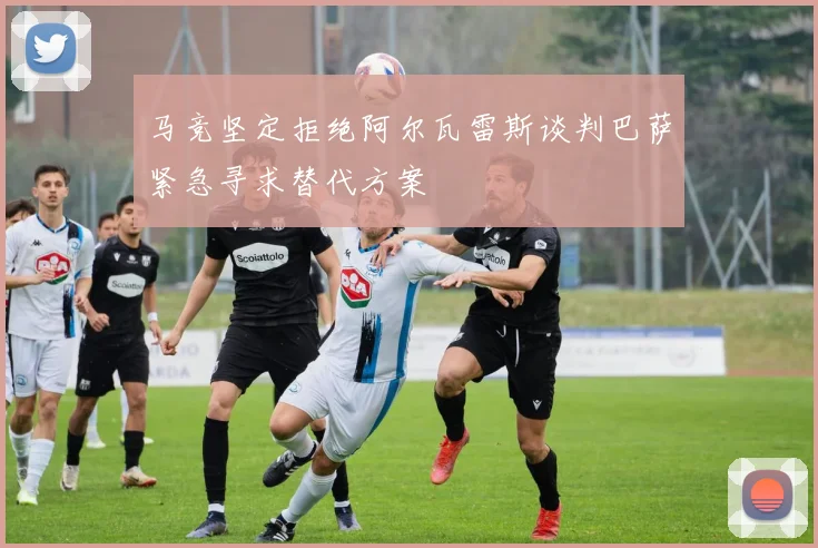 马竞坚定拒绝阿尔瓦雷斯谈判巴萨紧急寻求替代方案