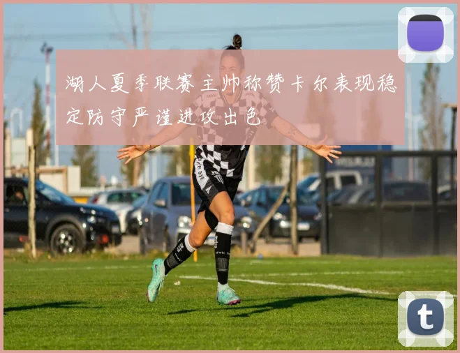 湖人夏季联赛主帅称赞卡尔表现稳定防守严谨进攻出色