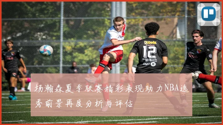 杨瀚森夏季联赛精彩表现助力NBA选秀前景再度分析与评估