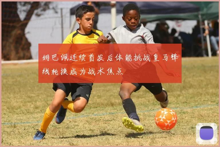 姆巴佩连续首发后体能挑战皇马锋线轮换成为战术焦点