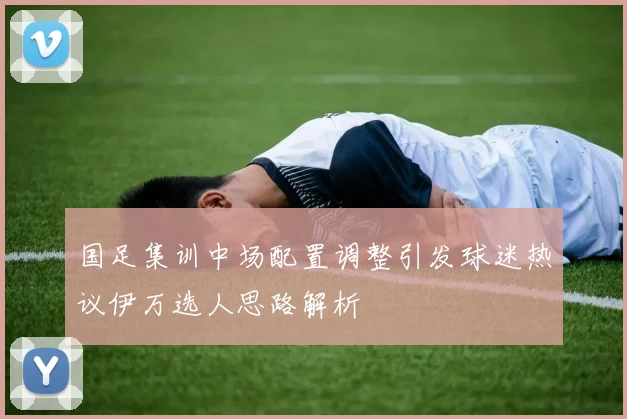 国足集训中场配置调整引发球迷热议伊万选人思路解析